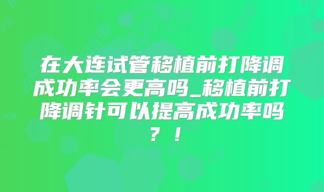 在大连试管移植前打降调成功率会更高吗_移植前打降调针可以提高成功率吗？！