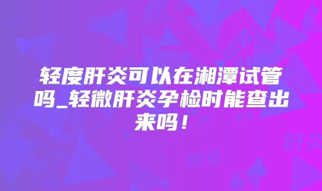 轻度肝炎可以在湘潭试管吗_轻微肝炎孕检时能查出来吗！
