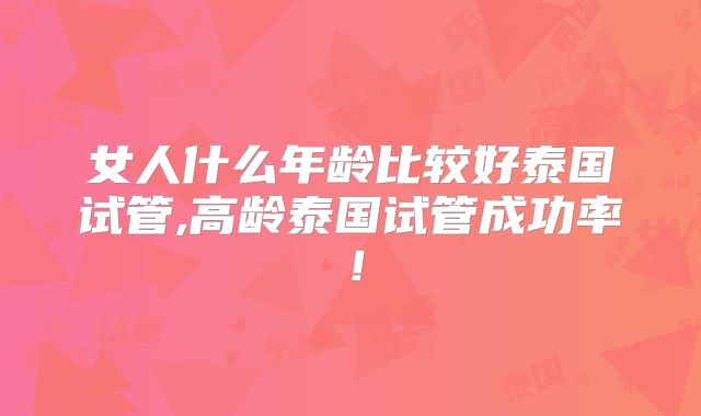 女人什么年龄比较好泰国试管,高龄泰国试管成功率！