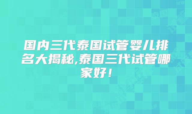 国内三代泰国试管婴儿排名大揭秘,泰国三代试管哪家好！