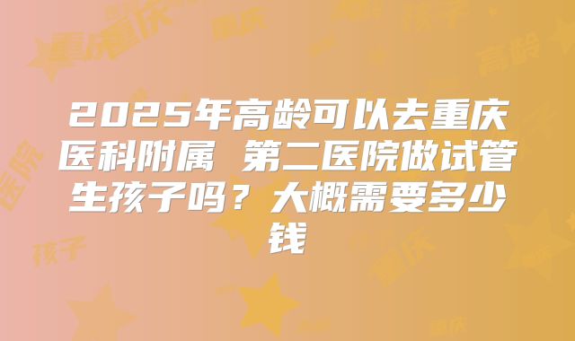 2025年高龄可以去重庆医科附属 第二医院做试管生孩子吗？大概需要多少钱