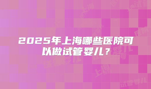 2025年上海哪些医院可以做试管婴儿？