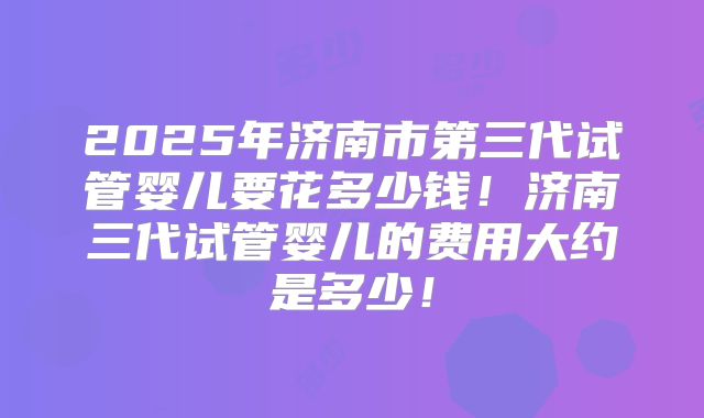 2025年济南市第三代试管婴儿要花多少钱!济南三代试管婴儿的费用大约是多少!