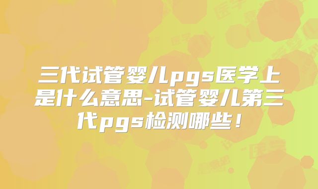 三代试管婴儿pgs医学上是什么意思-试管婴儿第三代pgs检测哪些！