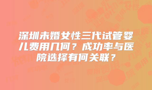 深圳未婚女性三代试管婴儿费用几何？成功率与医院选择有何关联？