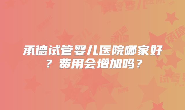 承德试管婴儿医院哪家好?费用会增加吗?
