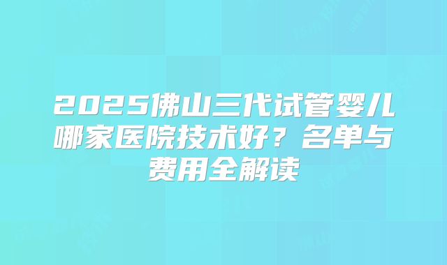 2025佛山三代试管婴儿哪家医院技术好？名单与费用全解读