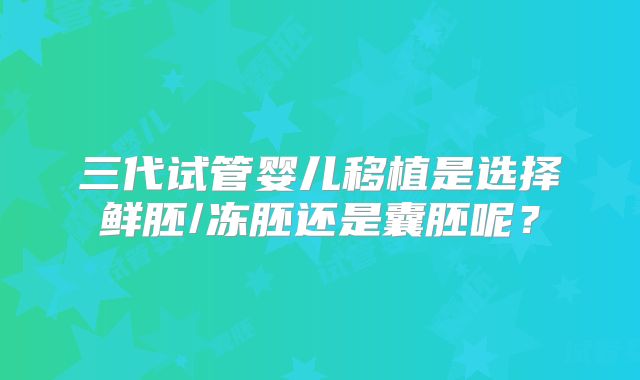 三代试管婴儿移植是选择鲜胚/冻胚还是囊胚呢？