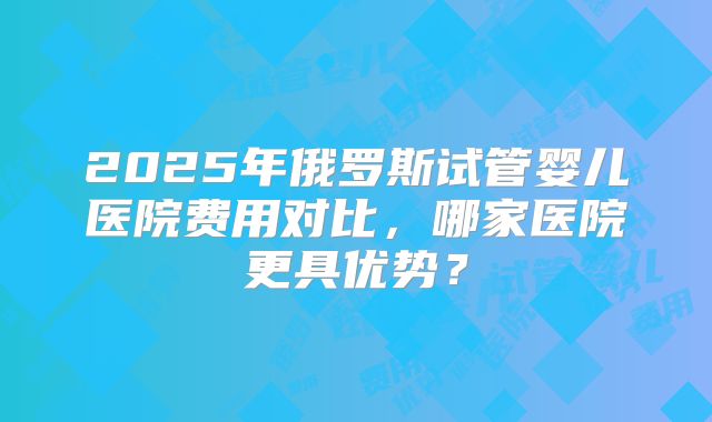 2025年俄罗斯试管婴儿医院费用对比，哪家医院更具优势？