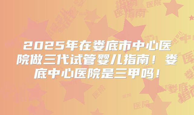 2025年在娄底市中心医院做三代试管婴儿指南！娄底中心医院是三甲吗！