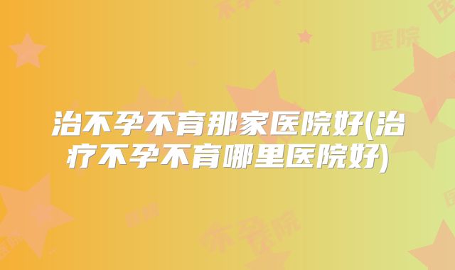 治不孕不育那家医院好(治疗不孕不育哪里医院好)