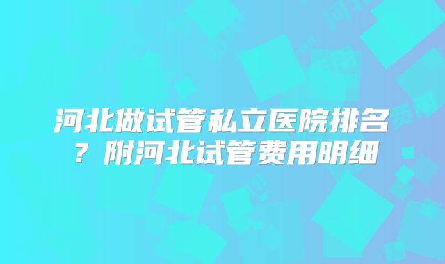 河北做试管私立医院排名？附河北试管费用明细