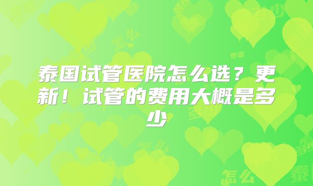 泰国试管医院怎么选?更新!试管的费用大概是多少