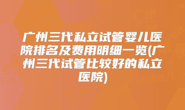 广州三代私立试管婴儿医院排名及费用明细一览(广州三代试管比较好的私立医院)