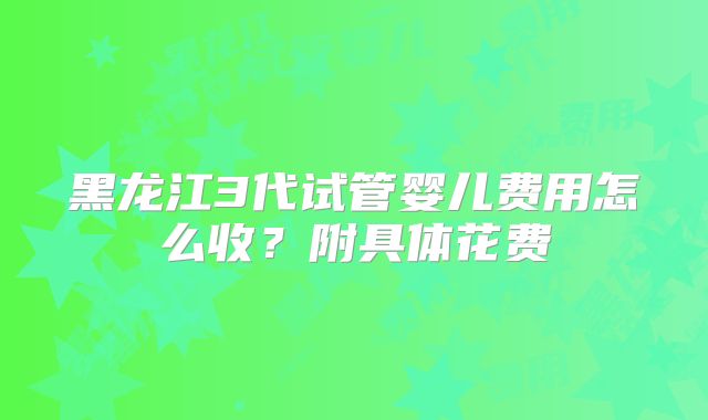 黑龙江3代试管婴儿费用怎么收?附具体花费