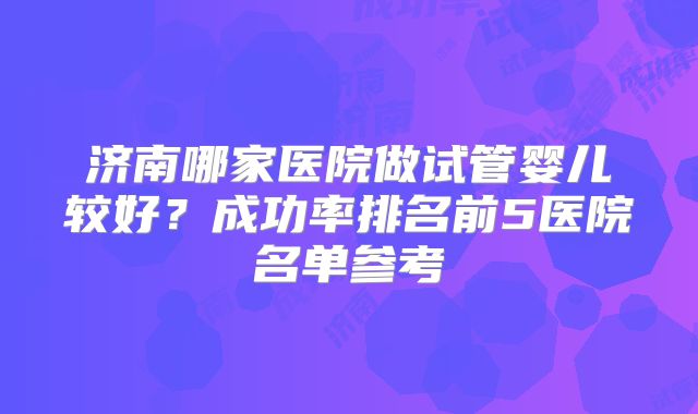 济南哪家医院做试管婴儿较好？成功率排名前5医院名单参考