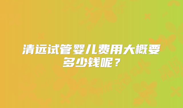 清远试管婴儿费用大概要多少钱呢?