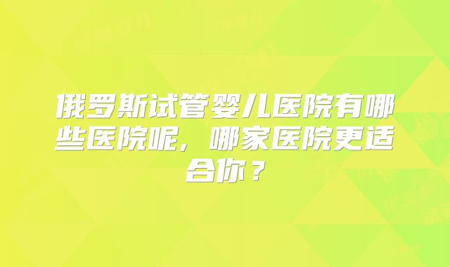 俄罗斯试管婴儿医院有哪些医院呢, 哪家医院更适合你？