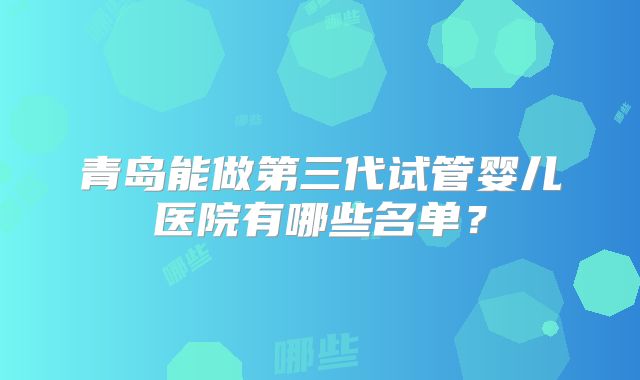 青岛能做第三代试管婴儿医院有哪些名单？