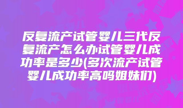 反复流产试管婴儿三代反复流产怎么办试管婴儿成功率是多少(多次流产试管婴儿成功率高吗姐妹们)