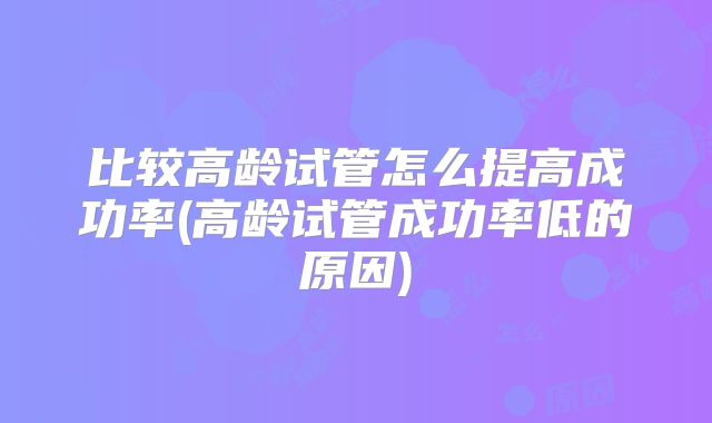 比较高龄试管怎么提高成功率(高龄试管成功率低的原因)