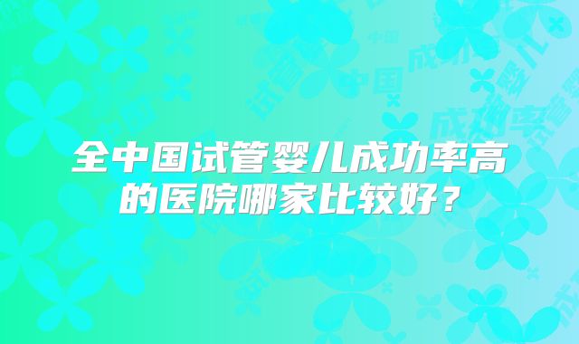 全中国试管婴儿成功率高的医院哪家比较好?