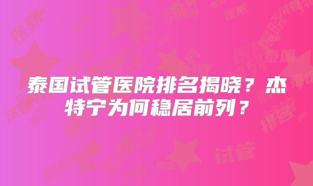 泰国试管医院排名揭晓?杰特宁为何稳居前列?