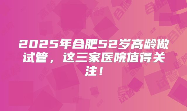 2025年合肥52岁高龄做试管，这三家医院值得关注！