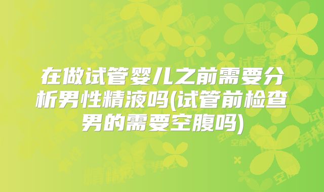 在做试管婴儿之前需要分析男性精液吗(试管前检查男的需要空腹吗)