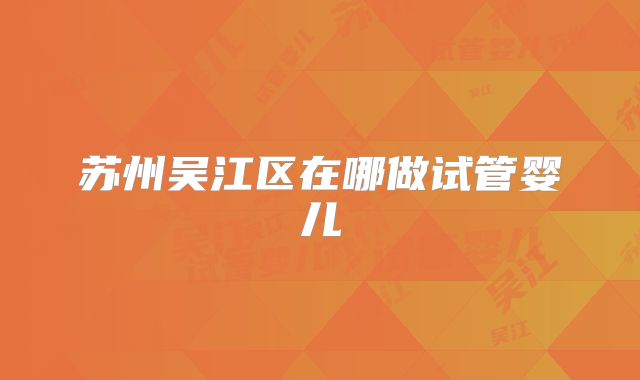 苏州吴江区在哪做试管婴儿