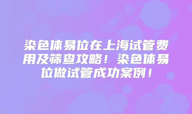 染色体易位在上海试管费用及筛查攻略！染色体易位做试管成功案例！