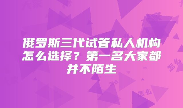 俄罗斯三代试管私人机构怎么选择？第一名大家都并不陌生