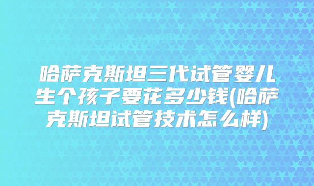 哈萨克斯坦三代试管婴儿生个孩子要花多少钱(哈萨克斯坦试管技术怎么样)