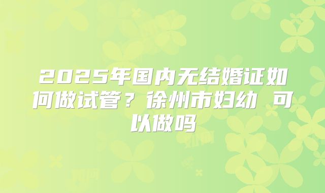 2025年国内无结婚证如何做试管？徐州市妇幼 可以做吗