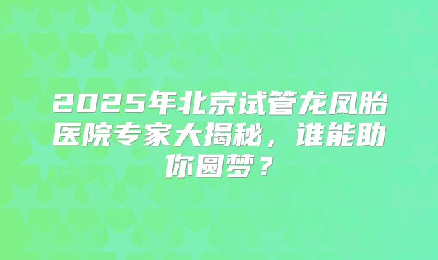 2025年北京试管龙凤胎医院专家大揭秘，谁能助你圆梦？