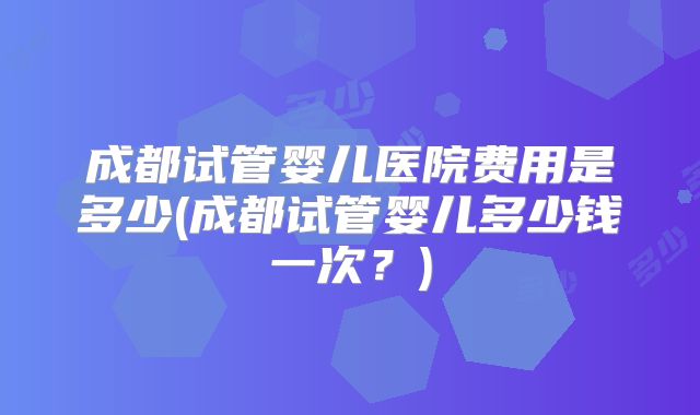 成都试管婴儿医院费用是多少(成都试管婴儿多少钱一次？)