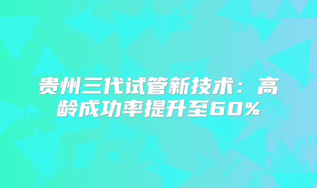 贵州三代试管新技术：高龄成功率提升至60%