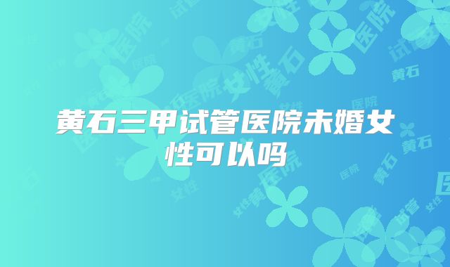 黄石三甲试管医院未婚女性可以吗
