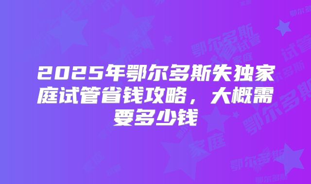 2025年鄂尔多斯失独家庭试管省钱攻略，大概需要多少钱