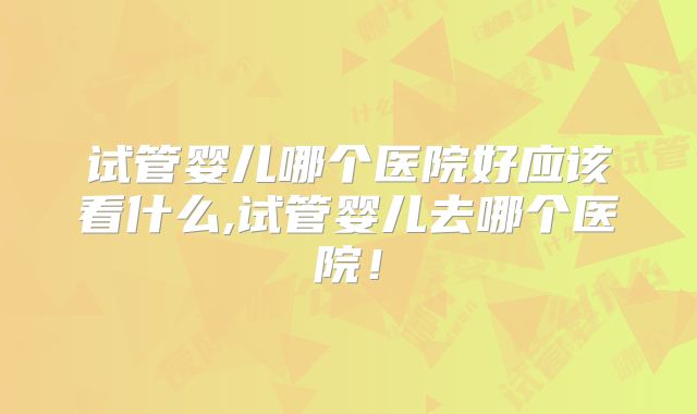 试管婴儿哪个医院好应该看什么,试管婴儿去哪个医院！