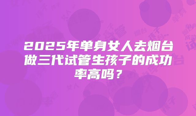 2025年单身女人去烟台做三代试管生孩子的成功率高吗？