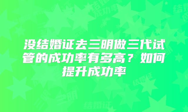 没结婚证去三明做三代试管的成功率有多高？如何提升成功率