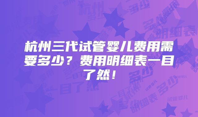 杭州三代试管婴儿费用需要多少？费用明细表一目了然！