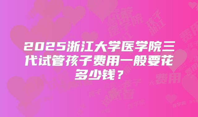2025浙江大学医学院三代试管孩子费用一般要花多少钱？