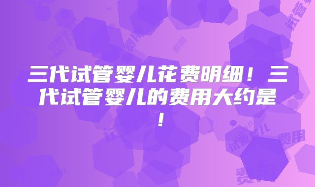 三代试管婴儿花费明细！三代试管婴儿的费用大约是！