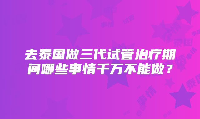 去泰国做三代试管治疗期间哪些事情千万不能做?
