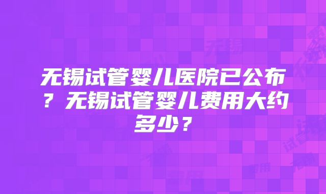 无锡试管婴儿医院已公布？无锡试管婴儿费用大约多少？