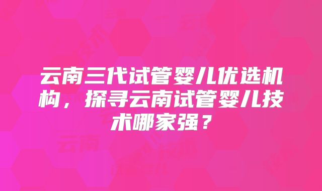 云南三代试管婴儿优选机构，探寻云南试管婴儿技术哪家强？