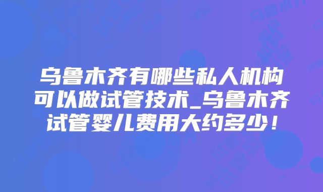 乌鲁木齐有哪些私人机构可以做试管技术_乌鲁木齐试管婴儿费用大约多少！