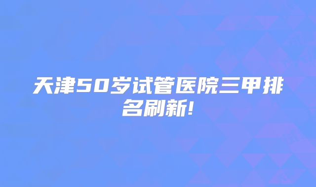 天津50岁试管医院三甲排名刷新!